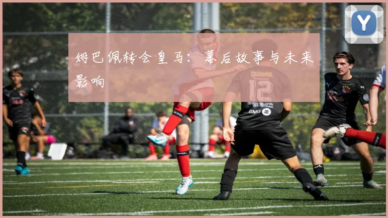 姆巴佩转会皇马:幕后故事与未来影响