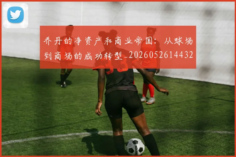 乔丹的净资产和商业帝国:从球场到商场的成功转型_20260526144325_20260608142419
