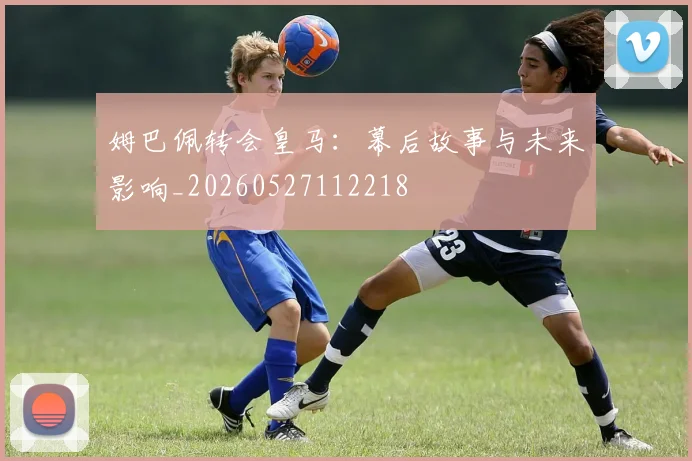姆巴佩转会皇马:幕后故事与未来影响_20260527112218