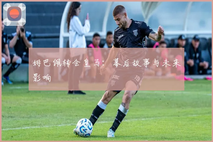 姆巴佩转会皇马:幕后故事与未来影响